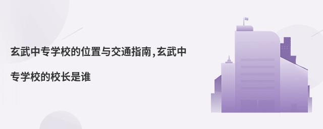 玄武中專學(xué)校的位置與交通指南,玄武中專學(xué)校的校長(zhǎng)是誰(shuí)