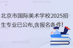 北京市國際美術(shù)學(xué)校2025招生專業(yè)已公布,含報名條件！