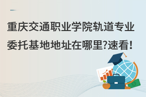 重慶交通職業(yè)學(xué)院軌道專業(yè)委托基地地址在哪里?速看！