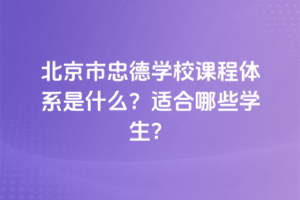 北京市忠德學(xué)校課程體系是什么？適合哪些學(xué)生？