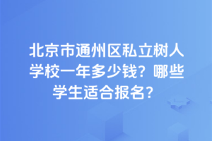 北京市通州區(qū)私立樹人學(xué)校一年多少錢？2025年哪些學(xué)生適合報名？