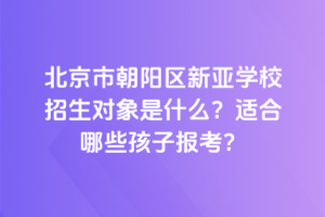 北京市朝陽區(qū)新亞學(xué)校招生對(duì)象是什么？適合哪些孩子報(bào)考？