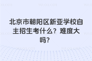 北京市朝陽區(qū)新亞學(xué)校自主招生考什么？難度大嗎？