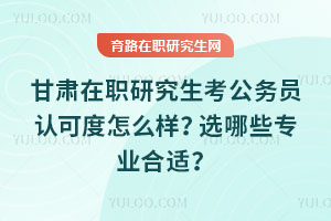 甘肅在職研究生考公務員認可度怎么樣？選哪些專業(yè)合適？