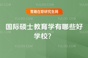 國際碩士教育學(xué)有哪些好學(xué)校？（附優(yōu)質(zhì)學(xué)校推薦）