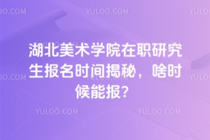 湖北美術學院在職研究生報名時間揭秘，啥時候能報？