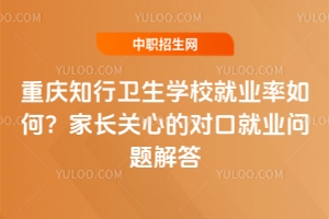 重慶知行衛(wèi)生學(xué)校就業(yè)率如何？家長(zhǎng)關(guān)心的對(duì)口就業(yè)問題解答