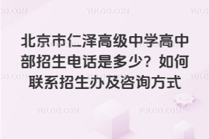 北京市仁澤高級中學高中部招生電話是多少？如何聯(lián)系招生辦及咨詢方式