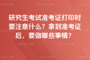 2026年研究生考試準(zhǔn)考證打印時要注意什么？拿到準(zhǔn)考證后，要做哪些事情？